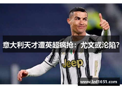 意大利天才遭英超疯抢：尤文或沦陷？